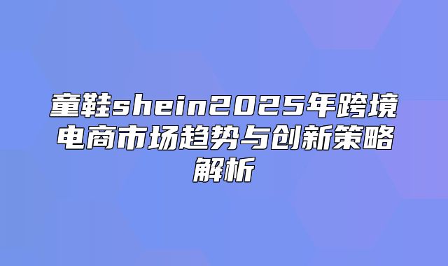 童鞋shein2025年跨境电商市场趋势与创新策略解析