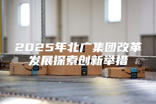 2025年北广集团改革发展探索创新举措