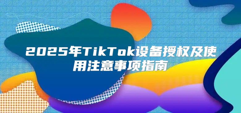 2025年TikTok设备授权及使用注意事项指南