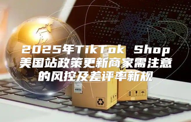 2025年TikTok Shop美国站政策更新商家需注意的风控及差评率新规