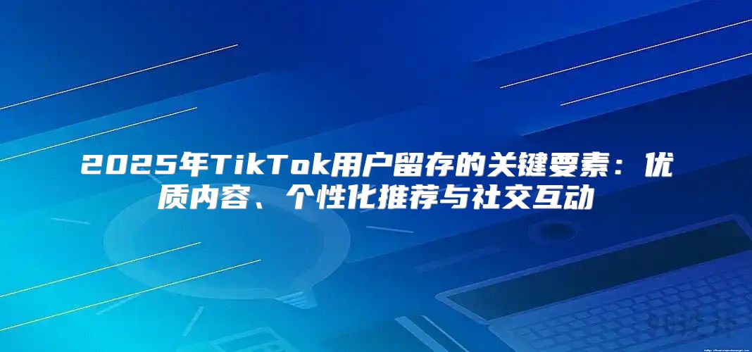 2025年TikTok用户留存的关键要素：优质内容、个性化推荐与社交互动