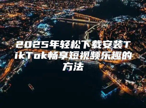 2025年轻松下载安装TikTok畅享短视频乐趣的方法