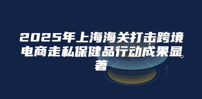 2025年上海海关打击跨境电商走私保健品行动成果显著