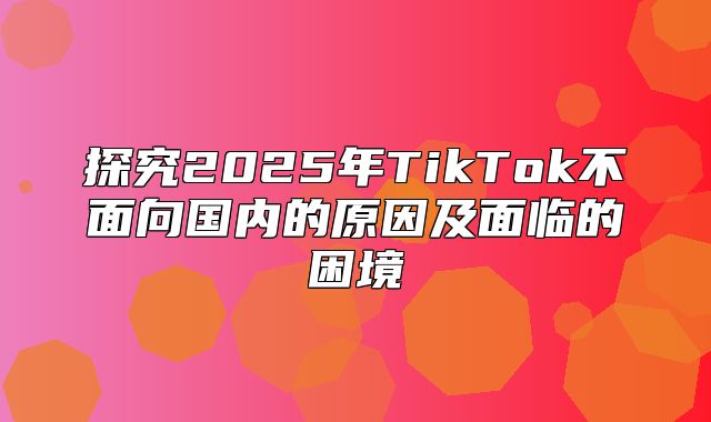探究2025年TikTok不面向国内的原因及面临的困境