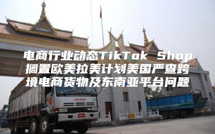 电商行业动态TikTok Shop搁置欧美拉美计划美国严查跨境电商货物及东南亚平台问题
