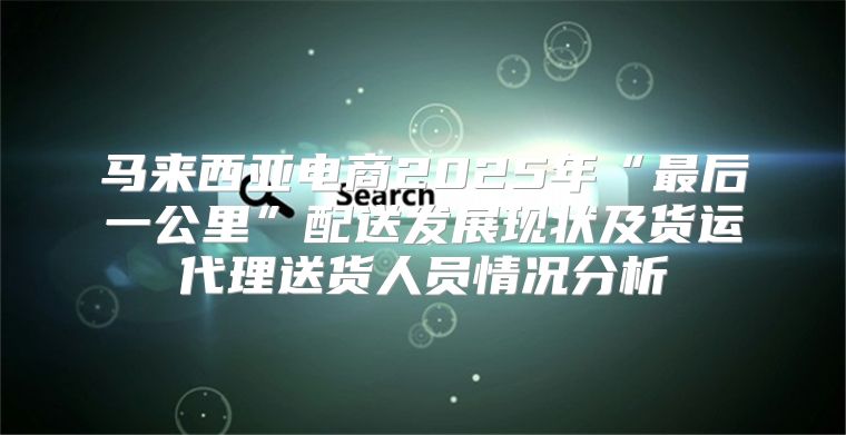 马来西亚电商2025年“最后一公里”配送发展现状及货运代理送货人员情况分析
