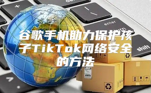 谷歌手机助力保护孩子TikTok网络安全的方法