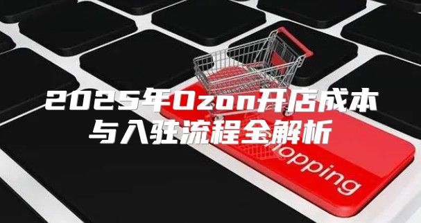 2025年Ozon开店成本与入驻流程全解析