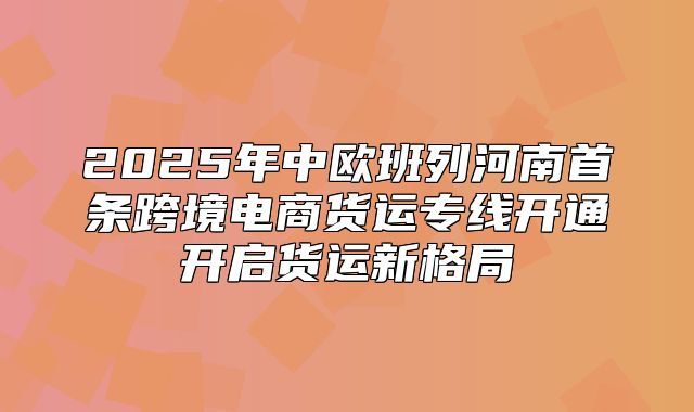 2025年中欧班列河南首条跨境电商货运专线开通开启货运新格局
