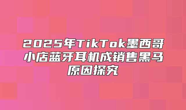 2025年TikTok墨西哥小店蓝牙耳机成销售黑马原因探究