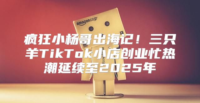 疯狂小杨哥出海记！三只羊TikTok小店创业忙热潮延续至2025年