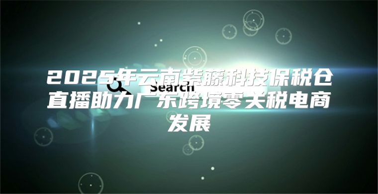 2025年云南紫藤科技保税仓直播助力广东跨境零关税电商发展