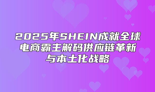 2025年SHEIN成就全球电商霸主解码供应链革新与本土化战略