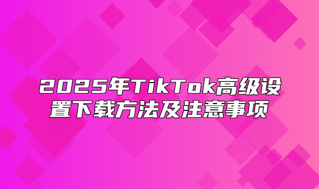 2025年TikTok高级设置下载方法及注意事项