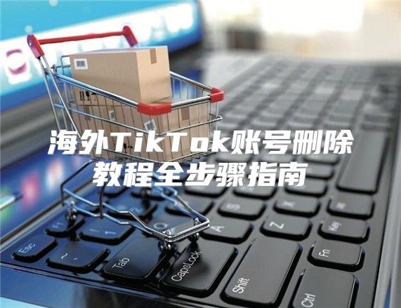 海外TikTok账号删除教程全步骤指南