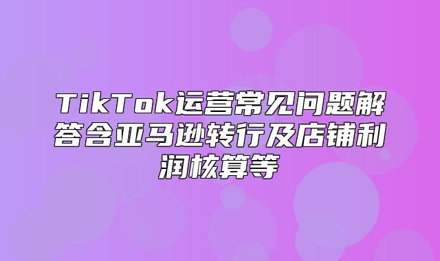 TikTok运营常见问题解答含亚马逊转行及店铺利润核算等