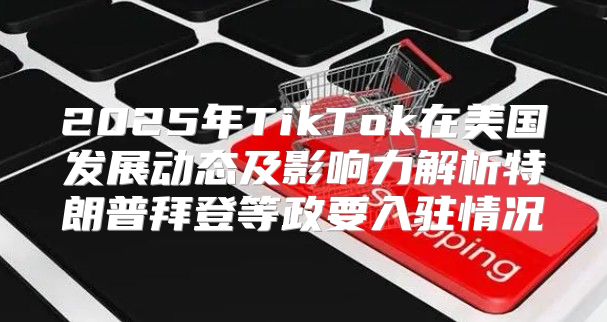 2025年TikTok在美国发展动态及影响力解析特朗普拜登等政要入驻情况