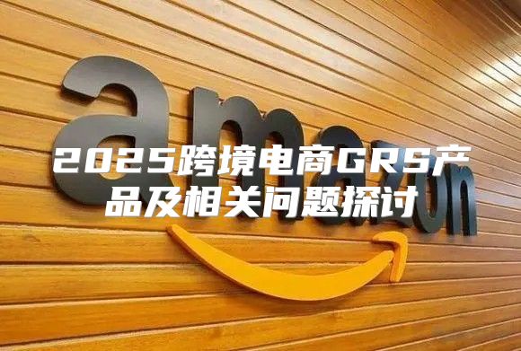 2025跨境电商GRS产品及相关问题探讨