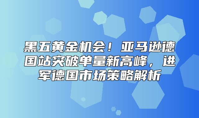 黑五黄金机会！亚马逊德国站突破单量新高峰，进军德国市场策略解析