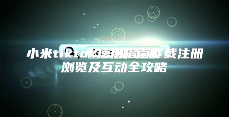 小米tiktok使用指南下载注册浏览及互动全攻略
