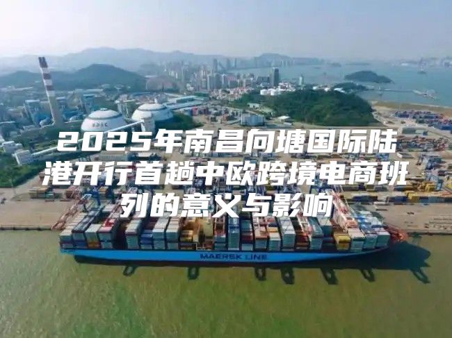 2025年南昌向塘国际陆港开行首趟中欧跨境电商班列的意义与影响