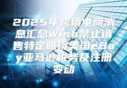 2025年跨境电商消息汇总Wish禁止销售特定眼镜美国eBay亚马逊税务及注册变动