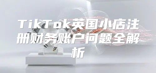 TikTok英国小店注册财务账户问题全解析