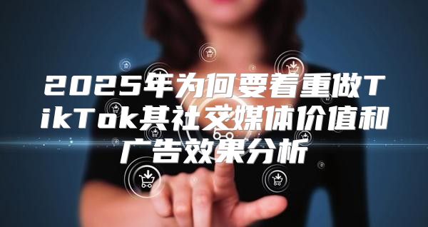 2025年为何要着重做TikTok其社交媒体价值和广告效果分析