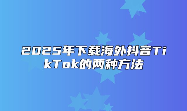 2025年下载海外抖音TikTok的两种方法