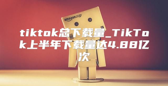 tiktok总下载量_TikTok上半年下载量达4.88亿次