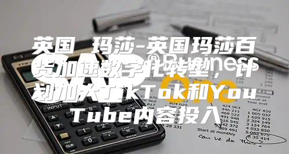 英国 玛莎-英国玛莎百货加速数字化转型，计划加大TikTok和YouTube内容投入