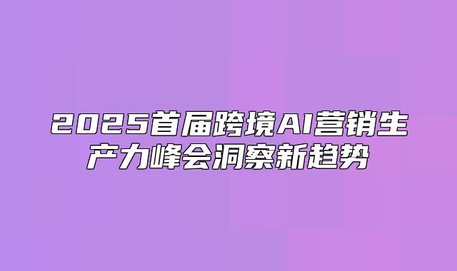 2025首届跨境AI营销生产力峰会洞察新趋势
