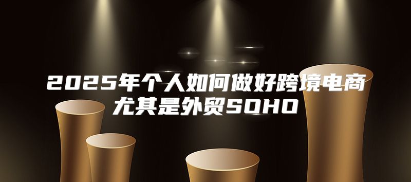 2025年个人如何做好跨境电商尤其是外贸SOHO