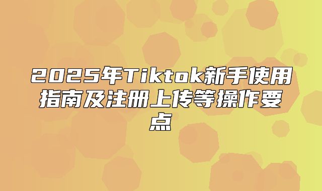 2025年Tiktok新手使用指南及注册上传等操作要点
