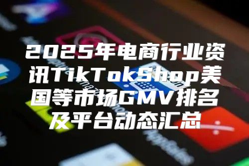 2025年电商行业资讯TikTokShop美国等市场GMV排名及平台动态汇总