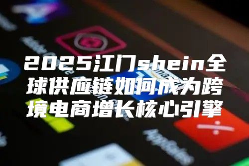 2025江门shein全球供应链如何成为跨境电商增长核心引擎