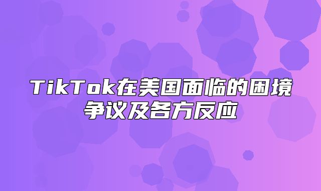 TikTok在美国面临的困境争议及各方反应