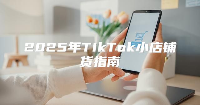 2025年TikTok小店铺货指南