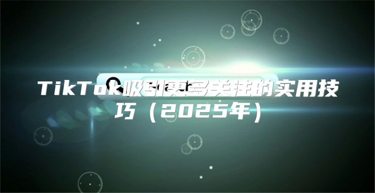 TikTok吸引更多关注的实用技巧2025年
