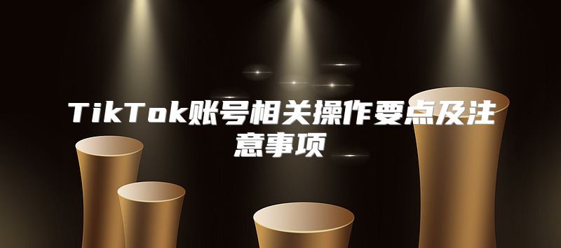 TikTok账号相关操作要点及注意事项