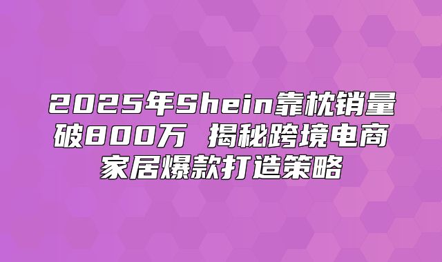 2025年Shein靠枕销量破800万 揭秘跨境电商家居爆款打造策略