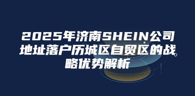 2025年济南SHEIN公司地址落户历城区自贸区的战略优势解析