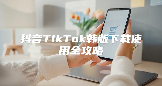 抖音TikTok韩版下载使用全攻略