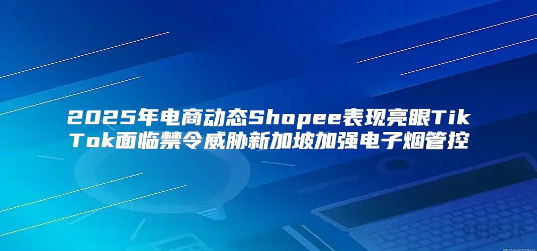 2025年电商动态Shopee表现亮眼TikTok面临禁令威胁新加坡加强电子烟管控