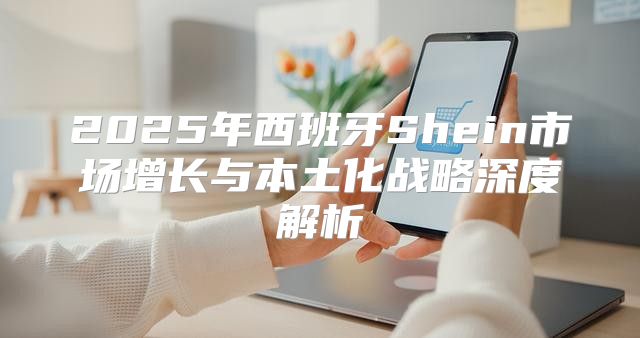 2025年西班牙Shein市场增长与本土化战略深度解析