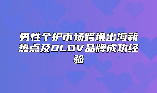 男性个护市场跨境出海新热点及OLOV品牌成功经验