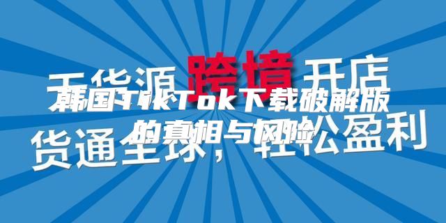 韩国TikTok下载破解版的真相与风险