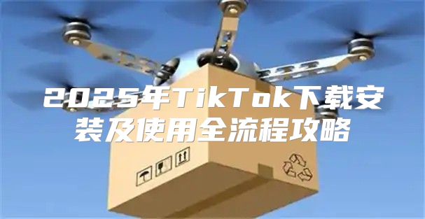 2025年TikTok下载安装及使用全流程攻略