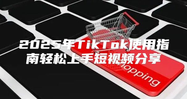 2025年TikTok使用指南轻松上手短视频分享