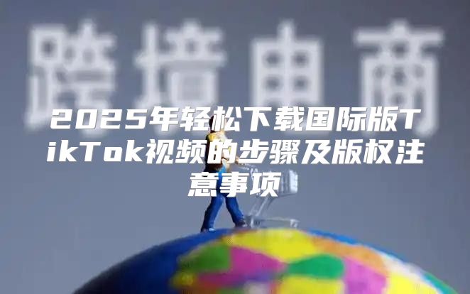 2025年轻松下载国际版TikTok视频的步骤及版权注意事项